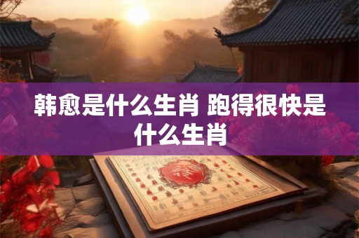 韩愈是什么生肖 跑得很快是什么生肖