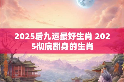 2025后九运最好生肖 2025彻底翻身的生肖