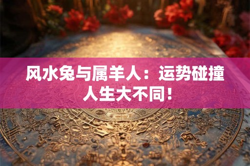 风水兔与属羊人：运势碰撞 人生大不同！