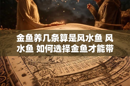 金鱼养几条算是风水鱼 风水鱼 如何选择金鱼才能带来好运