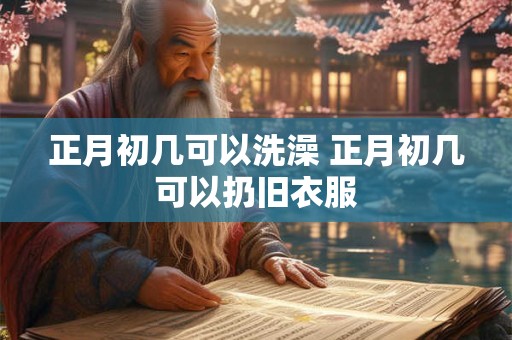 正月初几可以洗澡 正月初几可以扔旧衣服