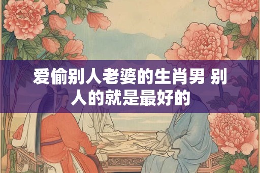 爱偷别人老婆的生肖男 别人的就是最好的