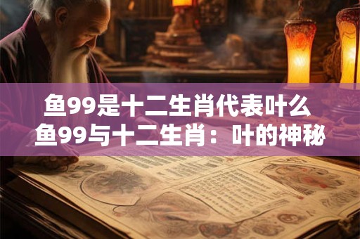 鱼99是十二生肖代表叶么 鱼99与十二生肖：叶的神秘象征