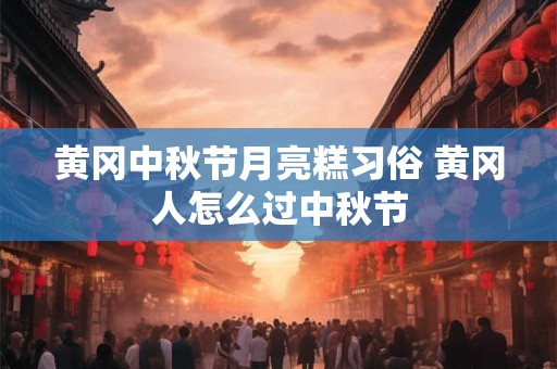 黄冈中秋节月亮糕习俗 黄冈人怎么过中秋节