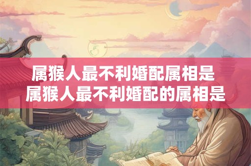 属猴人最不利婚配属相是 属猴人最不利婚配的属相是什么