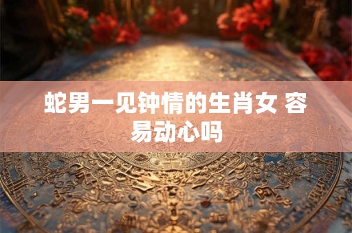 蛇男一见钟情的生肖女 容易动心吗