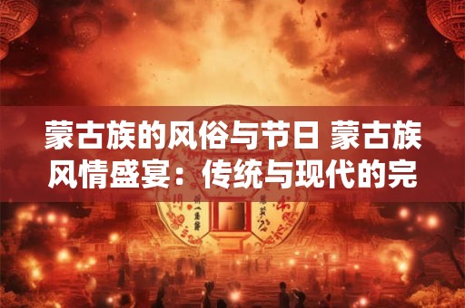 蒙古族的风俗与节日 蒙古族风情盛宴：传统与现代的完美融合