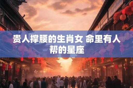 贵人撑腰的生肖女 命里有人帮的星座