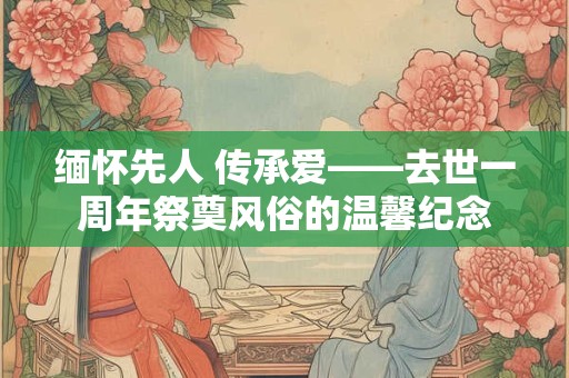 缅怀先人 传承爱——去世一周年祭奠风俗的温馨纪念