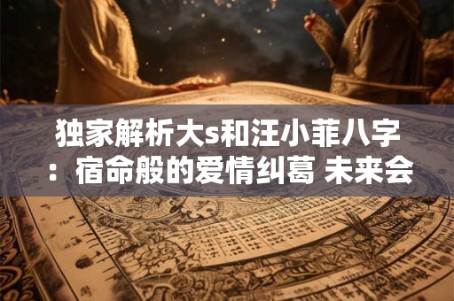 独家解析大s和汪小菲八字：宿命般的爱情纠葛 未来会如何