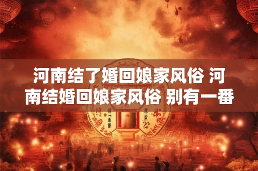 河南结了婚回娘家风俗 河南结婚回娘家风俗 别有一番风味！