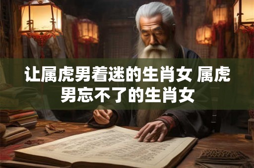让属虎男着迷的生肖女 属虎男忘不了的生肖女