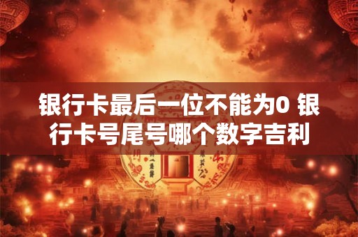 银行卡最后一位不能为0 银行卡号尾号哪个数字吉利