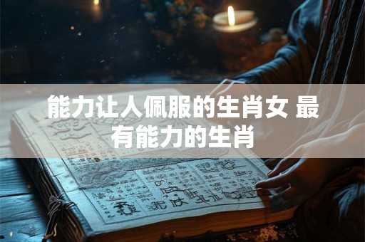 能力让人佩服的生肖女 最有能力的生肖