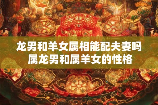 龙男和羊女属相能配夫妻吗 属龙男和属羊女的性格