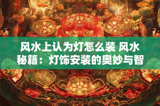 风水上认为灯怎么装 风水秘籍：灯饰安装的奥妙与智慧