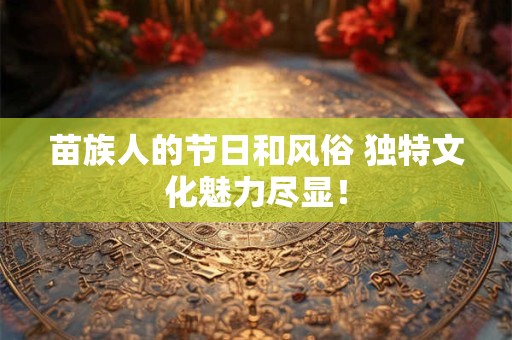 苗族人的节日和风俗 独特文化魅力尽显！