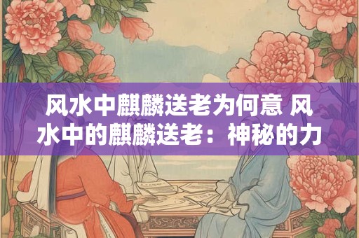 风水中麒麟送老为何意 风水中的麒麟送老：神秘的力量与寓意
