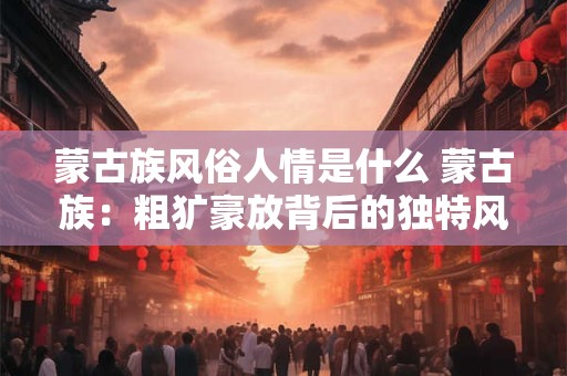 蒙古族风俗人情是什么 蒙古族：粗犷豪放背后的独特风俗人情