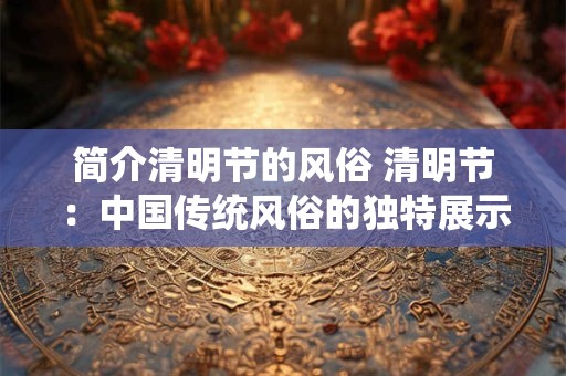 简介清明节的风俗 清明节：中国传统风俗的独特展示