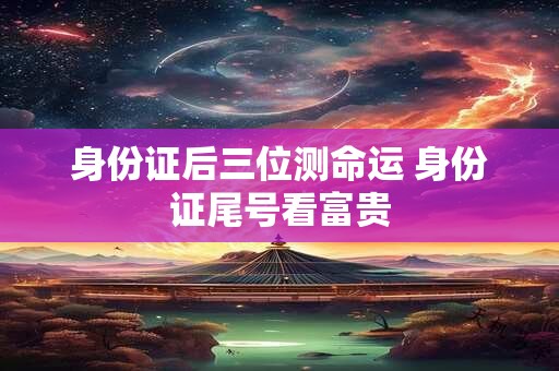 身份证后三位测命运 身份证尾号看富贵