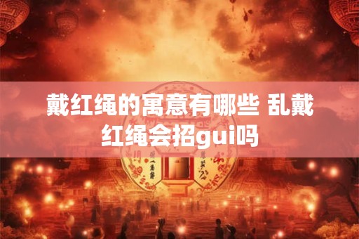 戴红绳的寓意有哪些 乱戴红绳会招gui吗