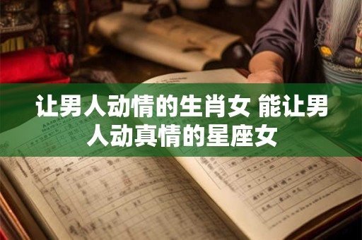 让男人动情的生肖女 能让男人动真情的星座女