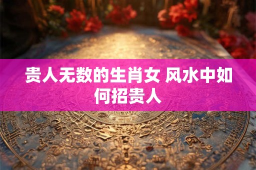 贵人无数的生肖女 风水中如何招贵人