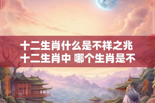 十二生肖什么是不祥之兆 十二生肖中 哪个生肖是不祥之兆