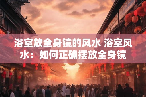 浴室放全身镜的风水 浴室风水：如何正确摆放全身镜
