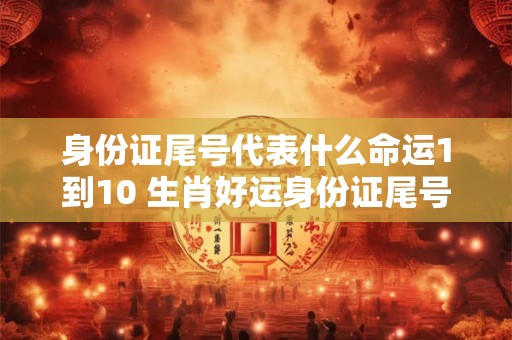 身份证尾号代表什么命运1到10 生肖好运身份证尾号