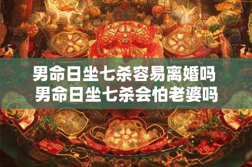 男命日坐七杀容易离婚吗 男命日坐七杀会怕老婆吗