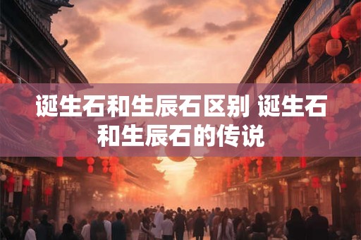 诞生石和生辰石区别 诞生石和生辰石的传说