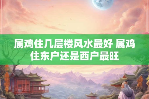 属鸡住几层楼风水最好 属鸡住东户还是西户最旺