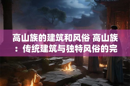 高山族的建筑和风俗 高山族：传统建筑与独特风俗的完美融合