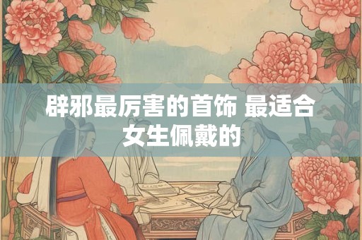辟邪最厉害的首饰 最适合女生佩戴的