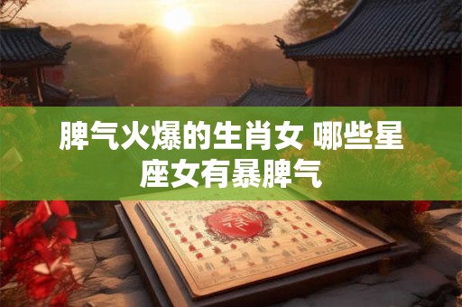 脾气火爆的生肖女 哪些星座女有暴脾气