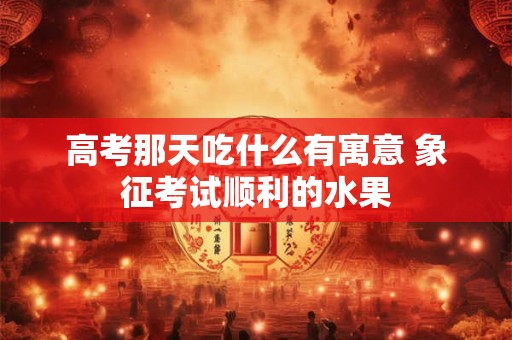 高考那天吃什么有寓意 象征考试顺利的水果