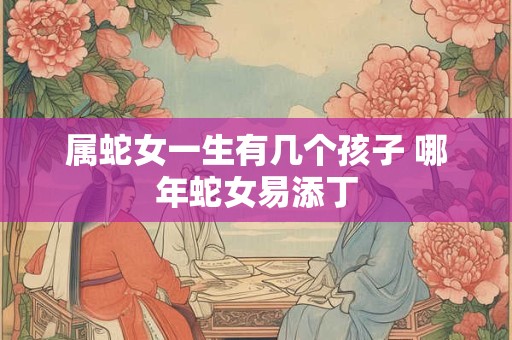 属蛇女一生有几个孩子 哪年蛇女易添丁