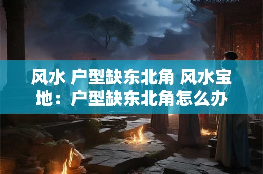 风水 户型缺东北角 风水宝地：户型缺东北角怎么办