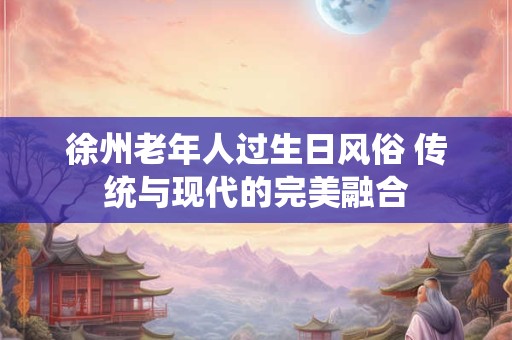 徐州老年人过生日风俗 传统与现代的完美融合
