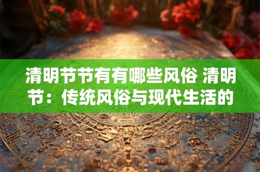 清明节节有有哪些风俗 清明节:传统风俗与现代生活的融合 清明节节有有哪些风俗 清明节:传统风俗与现代生活的融合