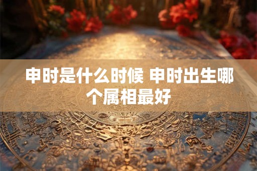 申时是什么时候 申时出生哪个属相最好