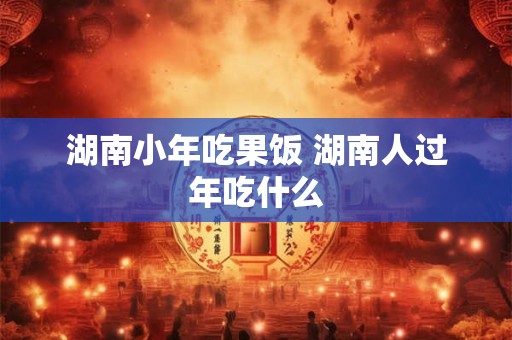 湖南小年吃果饭 湖南人过年吃什么