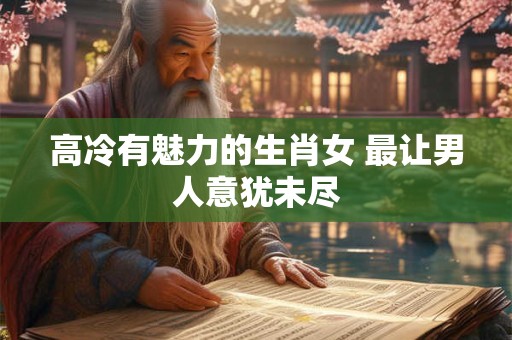 高冷有魅力的生肖女 最让男人意犹未尽