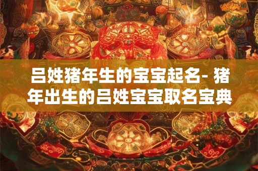 吕姓猪年生的宝宝起名- 猪年出生的吕姓宝宝取名宝典