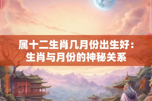 属十二生肖几月份出生好：生肖与月份的神秘关系
