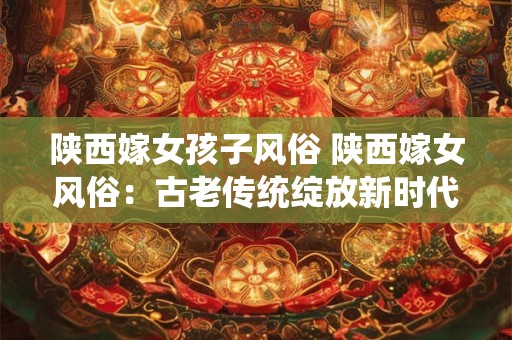 陕西嫁女孩子风俗 陕西嫁女风俗：古老传统绽放新时代风采