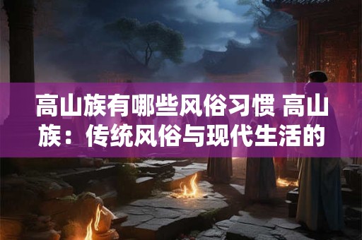 高山族有哪些风俗习惯 高山族：传统风俗与现代生活的融合