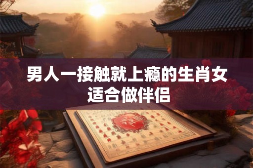 男人一接触就上瘾的生肖女 适合做伴侣